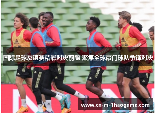 国际足球友谊赛精彩对决前瞻 聚焦全球豪门球队争锋对决 国际足球友谊赛精彩对决前瞻 聚焦全球豪门球队争锋对决