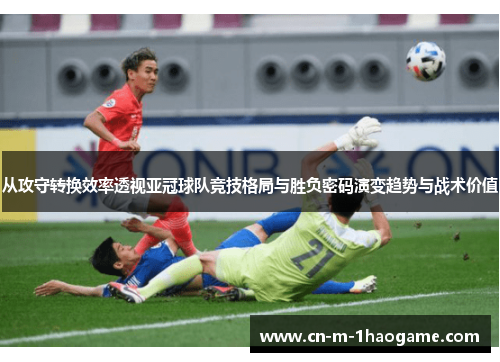 从攻守转换效率透视亚冠球队竞技格局与胜负密码演变趋势与战术价值 从攻守转换效率透视亚冠球队竞技格局与胜负密码演变趋势与战术价值