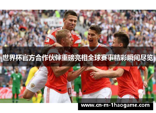 世界杯官方合作伙伴重磅亮相全球赛事精彩瞬间尽览