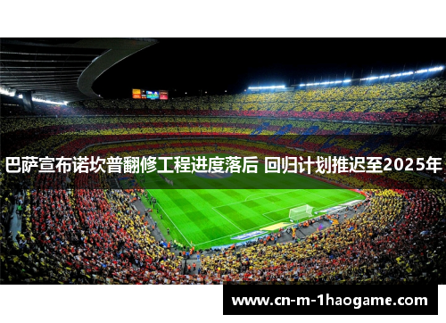 巴萨宣布诺坎普翻修工程进度落后 回归计划推迟至2025年