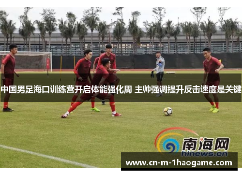 中国男足海口训练营开启体能强化周 主帅强调提升反击速度是关键