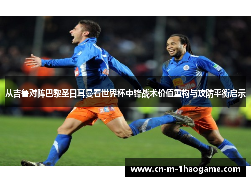 从吉鲁对阵巴黎圣日耳曼看世界杯中锋战术价值重构与攻防平衡启示 从吉鲁对阵巴黎圣日耳曼看世界杯中锋战术价值重构与攻防平衡启示