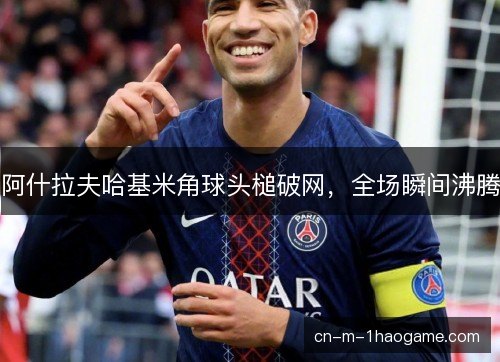阿什拉夫哈基米角球头槌破网,全场瞬间沸腾 阿什拉夫哈基米角球头槌破网,全场瞬间沸腾